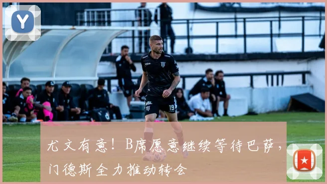 尤文有意！B席愿意继续等待巴萨，门德斯全力推动转会