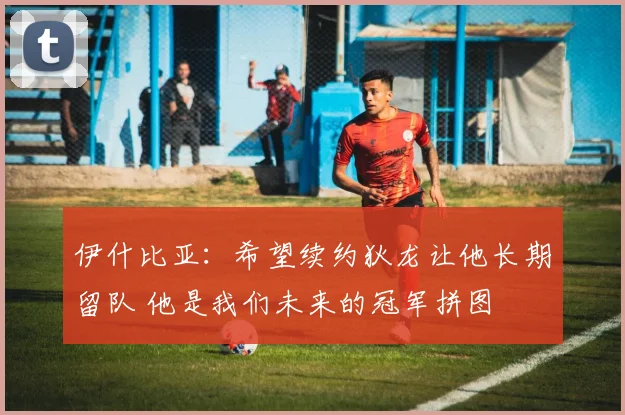 伊什比亚：希望续约狄龙让他长期留队 他是我们未来的冠军拼图