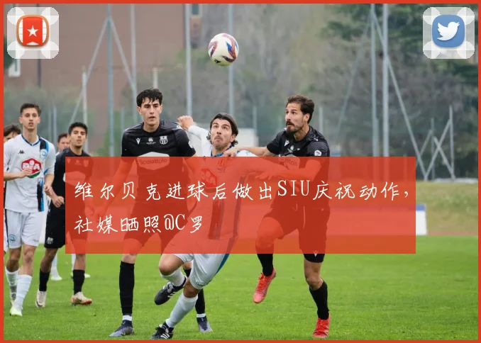 维尔贝克进球后做出SIU庆祝动作，社媒晒照@C罗