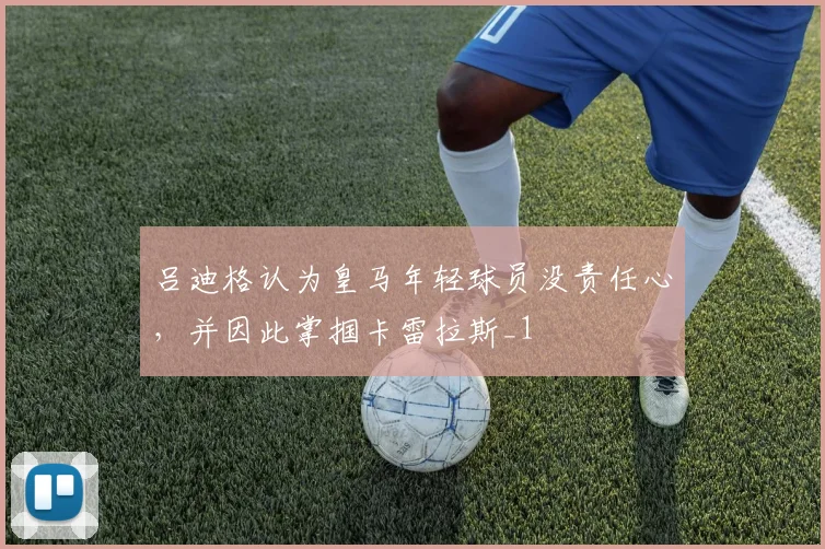 吕迪格认为皇马年轻球员没责任心，并因此掌掴卡雷拉斯_1