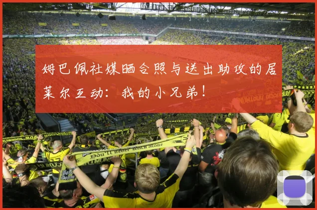 姆巴佩社媒晒合照与送出助攻的居莱尔互动：我的小兄弟！