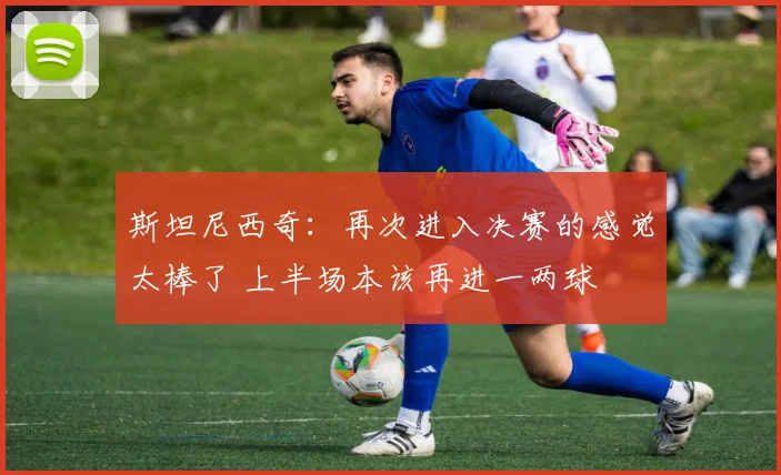 斯坦尼西奇：再次进入决赛的感觉太棒了 上半场本该再进一两球