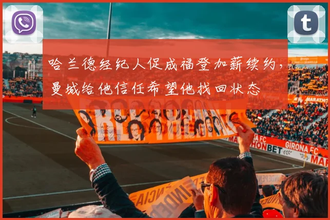 哈兰德经纪人促成福登加薪续约，曼城给他信任希望他找回状态
