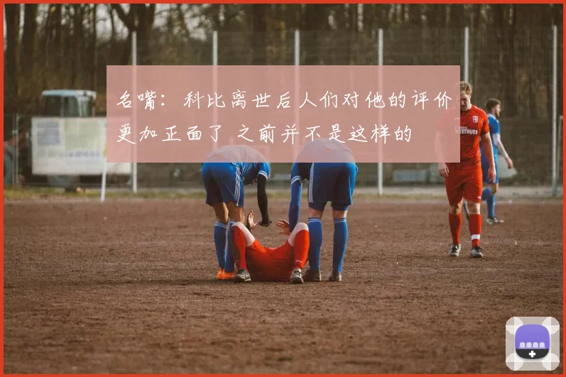 名嘴：科比离世后人们对他的评价更加正面了 之前并不是这样的