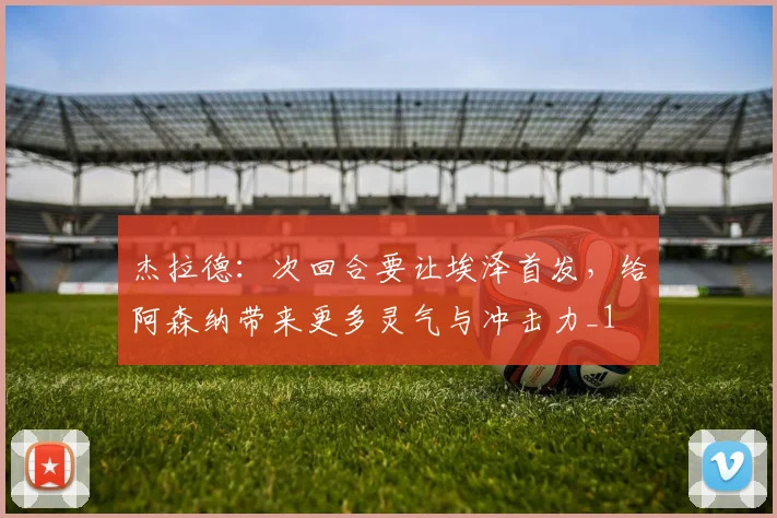 杰拉德：次回合要让埃泽首发，给阿森纳带来更多灵气与冲击力_1