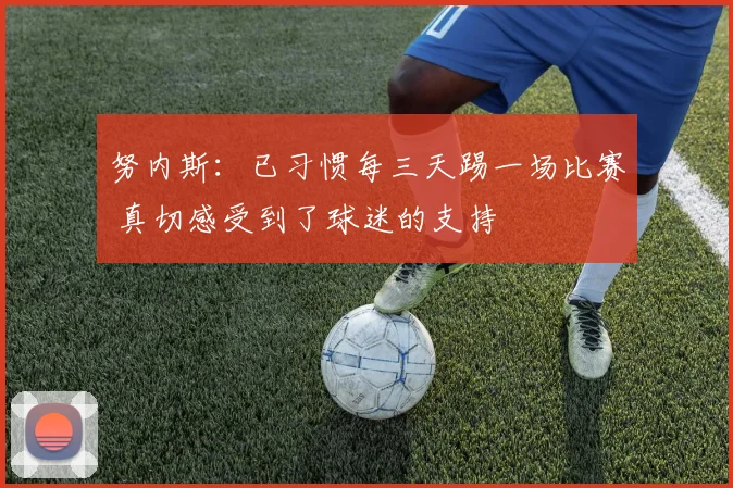 努内斯：已习惯每三天踢一场比赛 真切感受到了球迷的支持