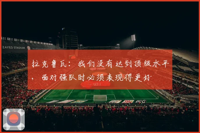 拉克鲁瓦：我们没有达到顶级水平，面对强队时必须表现得更好